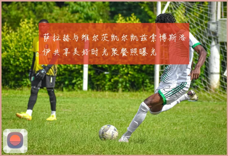 萨拉赫与维尔茨凯尔凯兹索博斯洛伊共享美好时光聚餐照曝光
