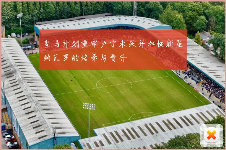 皇马计划重审卢宁未来并加快新星纳瓦罗的培养与晋升