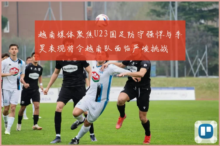越南媒体聚焦U23国足防守强悍与李昊表现将令越南队面临严峻挑战