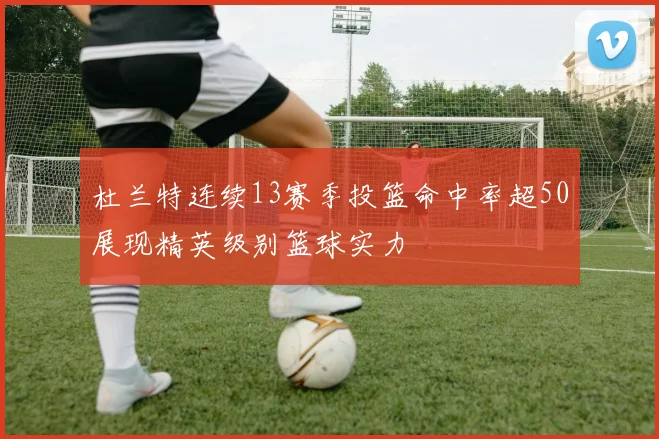 杜兰特连续13赛季投篮命中率超50展现精英级别篮球实力