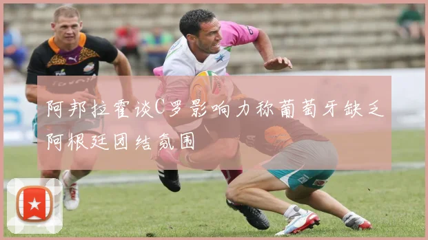 阿邦拉霍谈C罗影响力称葡萄牙缺乏阿根廷团结氛围