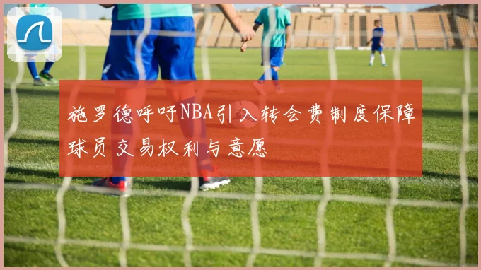 施罗德呼吁NBA引入转会费制度保障球员交易权利与意愿