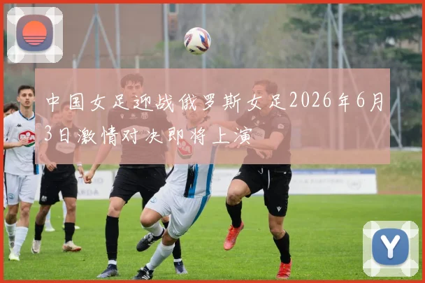 中国女足迎战俄罗斯女足2026年6月3日激情对决即将上演