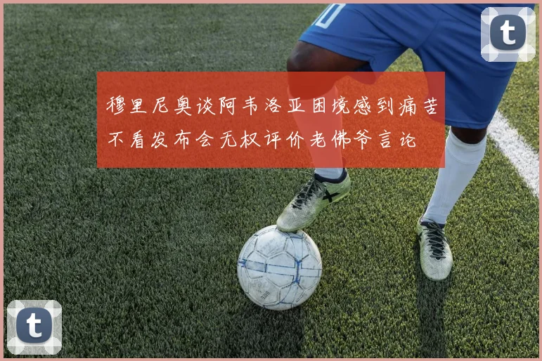 穆里尼奥谈阿韦洛亚困境感到痛苦不看发布会无权评价老佛爷言论