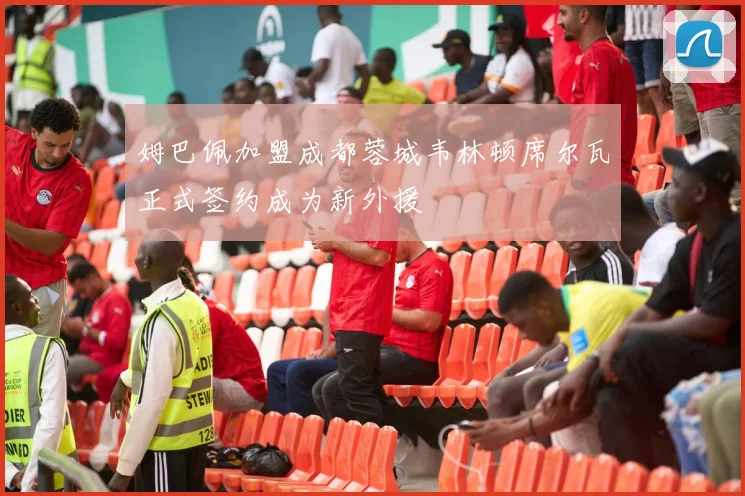 姆巴佩加盟成都蓉城韦林顿席尔瓦正式签约成为新外援
