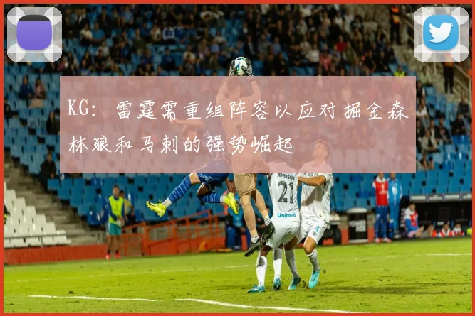 KG：雷霆需重组阵容以应对掘金森林狼和马刺的强势崛起