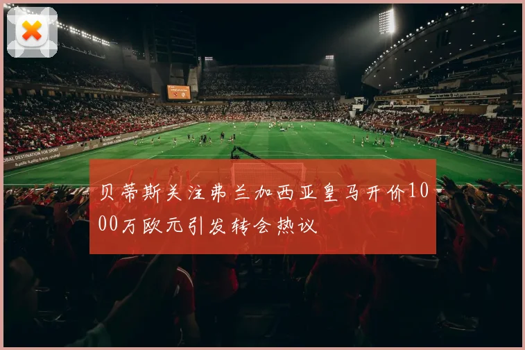 贝蒂斯关注弗兰加西亚皇马开价1000万欧元引发转会热议