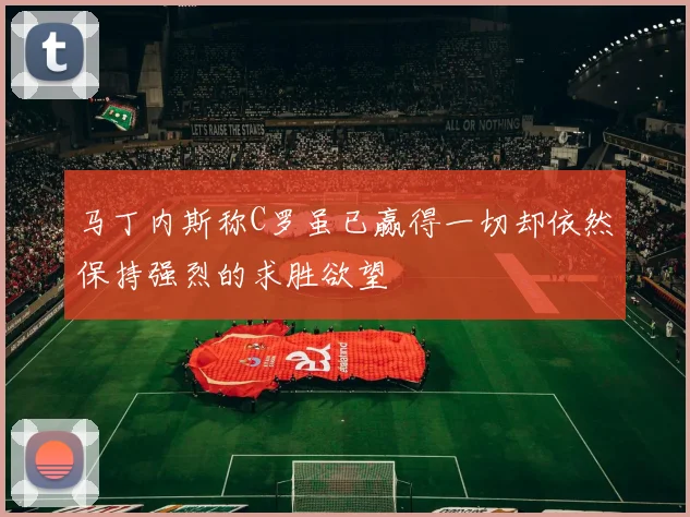 马丁内斯称C罗虽已赢得一切却依然保持强烈的求胜欲望
