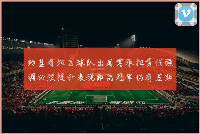 约基奇坦言球队出局需承担责任强调必须提升表现距离冠军仍有差距