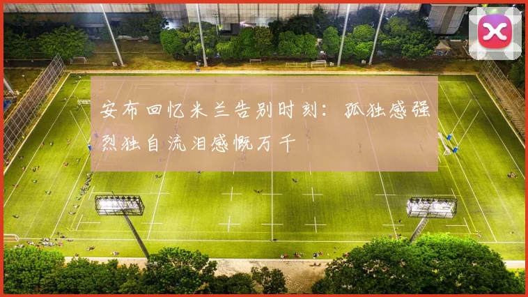 安布回忆米兰告别时刻：孤独感强烈独自流泪感慨万千