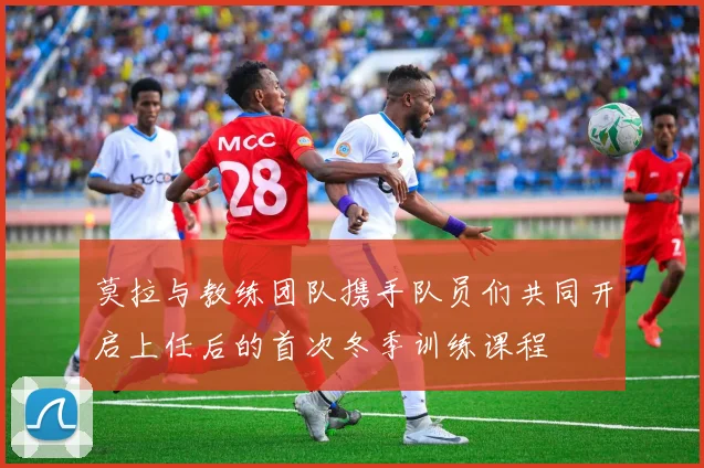 莫拉与教练团队携手队员们共同开启上任后的首次冬季训练课程
