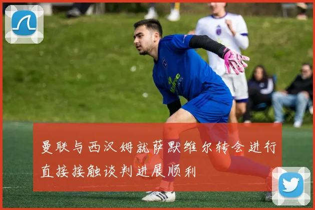 曼联与西汉姆就萨默维尔转会进行直接接触谈判进展顺利