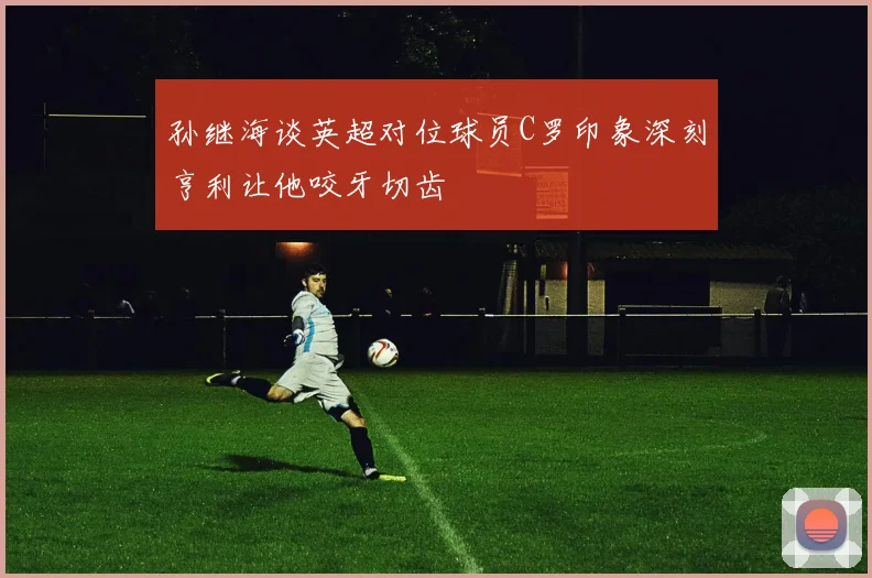 孙继海谈英超对位球员C罗印象深刻亨利让他咬牙切齿