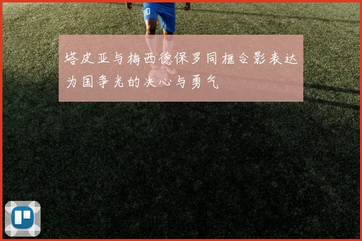 塔皮亚与梅西德保罗同框合影表达为国争光的决心与勇气