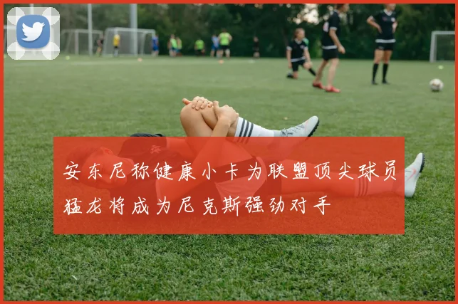 安东尼称健康小卡为联盟顶尖球员猛龙将成为尼克斯强劲对手