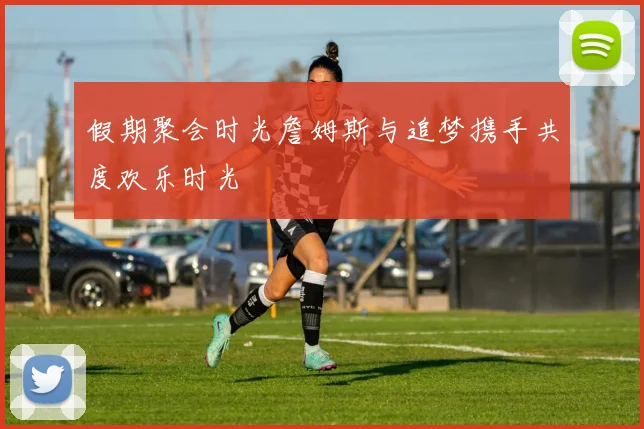 假期聚会时光詹姆斯与追梦携手共度欢乐时光