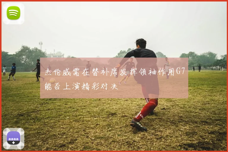 杰伦威需在替补席发挥领袖作用G7能否上演精彩对决