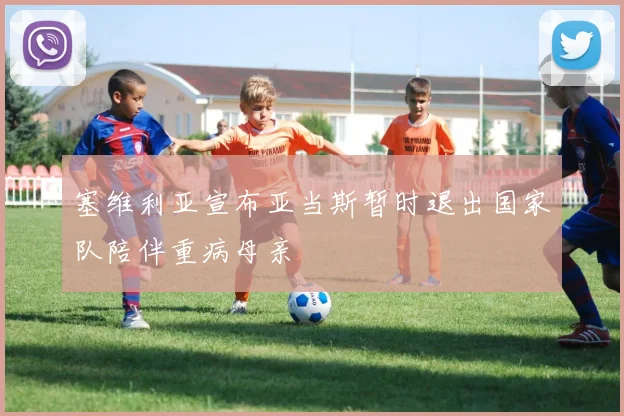 塞维利亚宣布亚当斯暂时退出国家队陪伴重病母亲