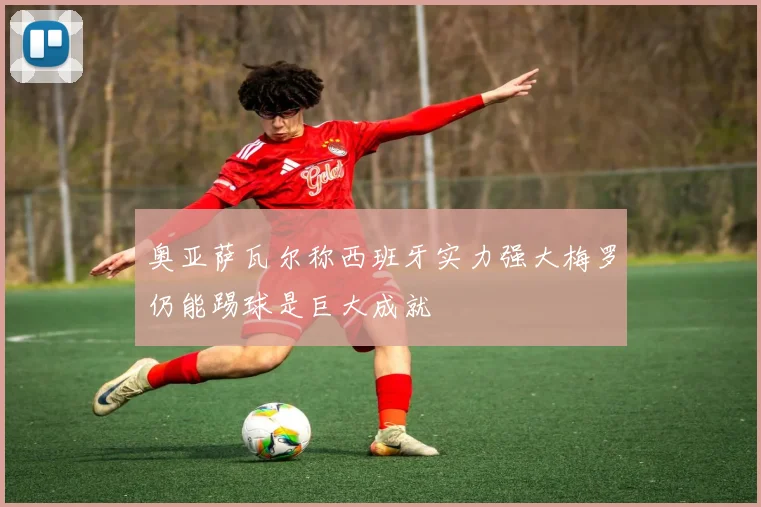 奥亚萨瓦尔称西班牙实力强大梅罗仍能踢球是巨大成就