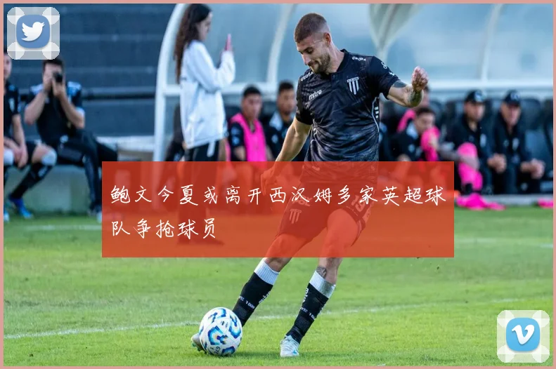 鲍文今夏或离开西汉姆多家英超球队争抢球员